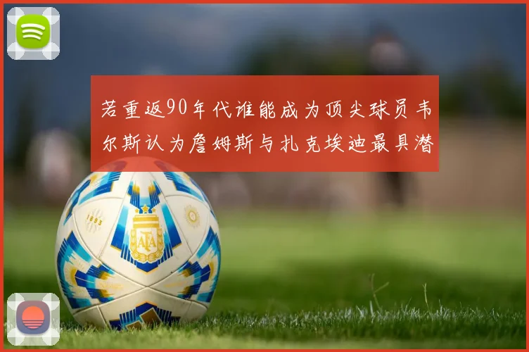 若重返90年代谁能成为顶尖球员韦尔斯认为詹姆斯与扎克埃迪最具潜力