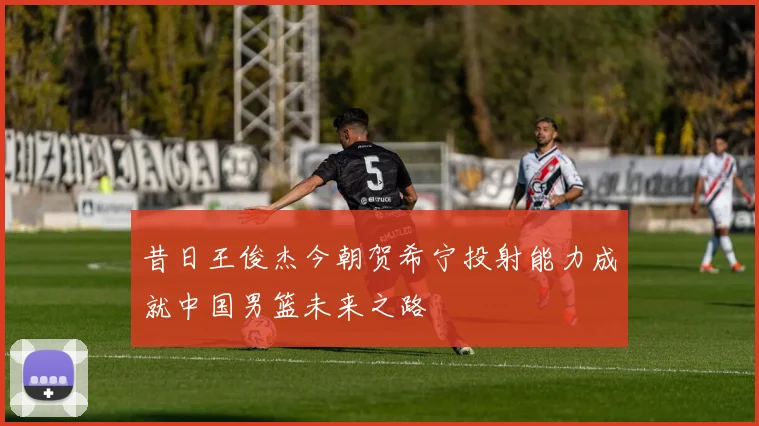 昔日王俊杰今朝贺希宁投射能力成就中国男篮未来之路