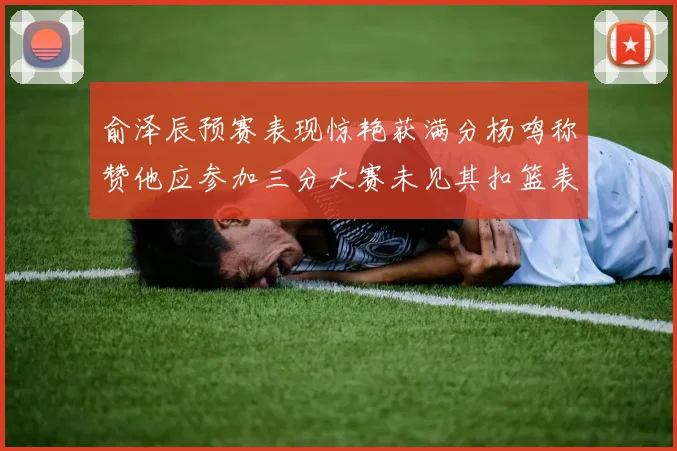 俞泽辰预赛表现惊艳获满分杨鸣称赞他应参加三分大赛未见其扣篮表现
