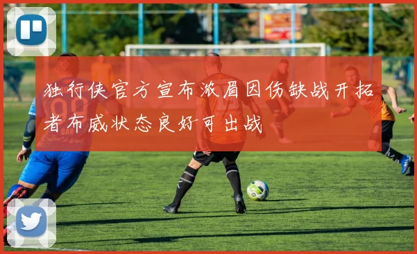独行侠官方宣布浓眉因伤缺战开拓者布威状态良好可出战