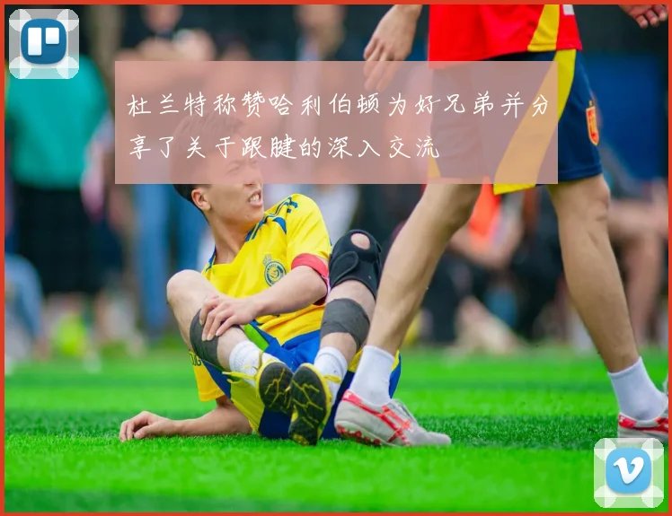 杜兰特称赞哈利伯顿为好兄弟并分享了关于跟腱的深入交流