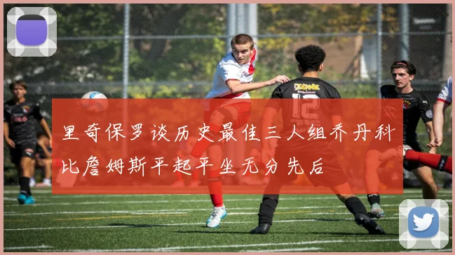 里奇保罗谈历史最佳三人组乔丹科比詹姆斯平起平坐无分先后