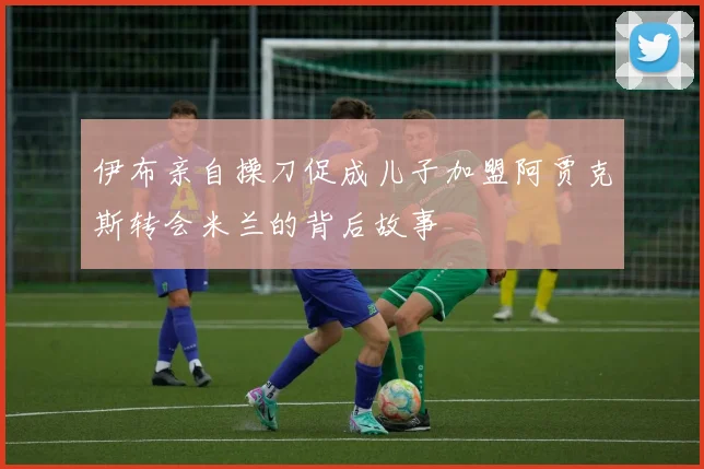 伊布亲自操刀促成儿子加盟阿贾克斯转会米兰的背后故事