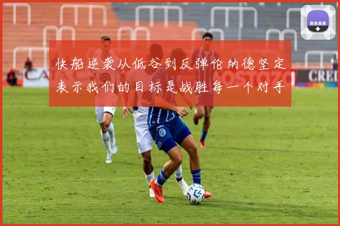 快船逆袭从低谷到反弹伦纳德坚定表示我们的目标是战胜每一个对手