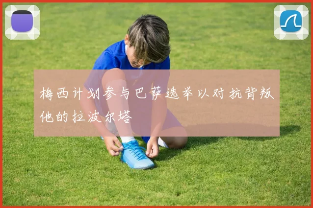 梅西计划参与巴萨选举以对抗背叛他的拉波尔塔