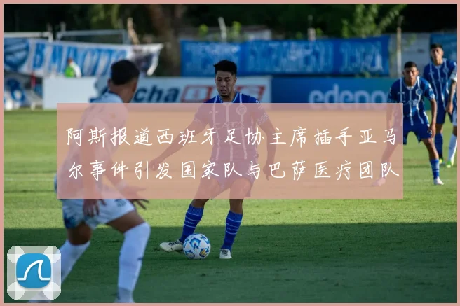 阿斯报道西班牙足协主席插手亚马尔事件引发国家队与巴萨医疗团队矛盾