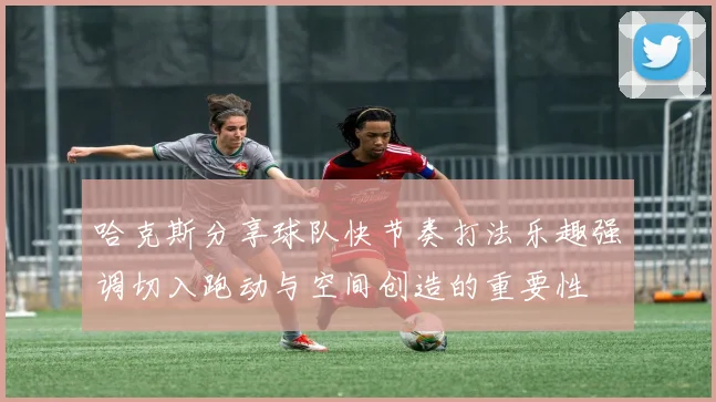 哈克斯分享球队快节奏打法乐趣强调切入跑动与空间创造的重要性