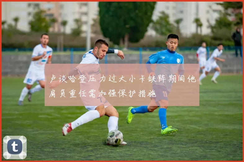 卢谈哈登压力过大小卡缺阵期间他肩负重任需加强保护措施