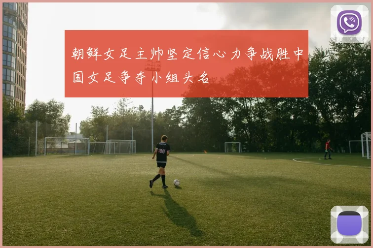 朝鲜女足主帅坚定信心力争战胜中国女足争夺小组头名