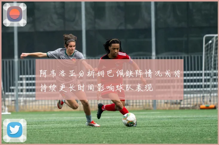 阿韦洛亚分析姆巴佩缺阵情况或将持续更长时间影响球队表现