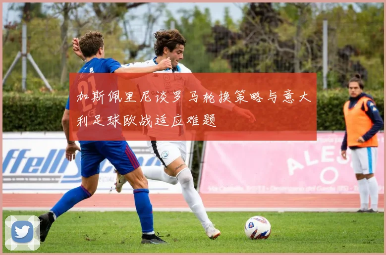 加斯佩里尼谈罗马轮换策略与意大利足球欧战适应难题
