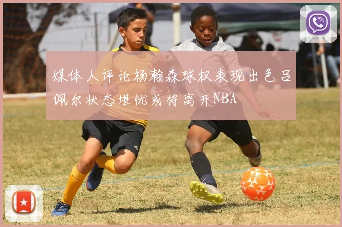 媒体人评论杨瀚森球权表现出色吕佩尔状态堪忧或将离开NBA