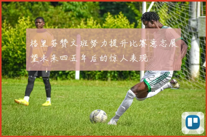 格里芬赞文班努力提升比赛意志展望未来四五年后的惊人表现