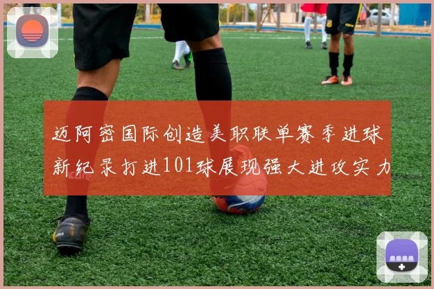 迈阿密国际创造美职联单赛季进球新纪录打进101球展现强大进攻实力