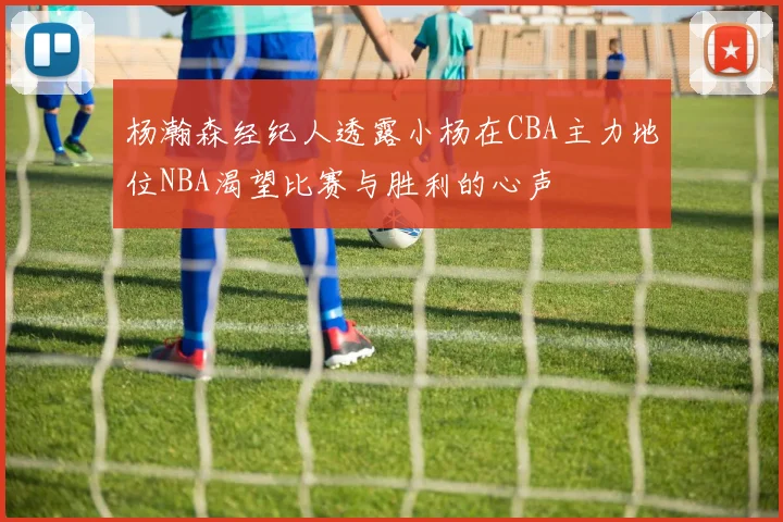 杨瀚森经纪人透露小杨在CBA主力地位NBA渴望比赛与胜利的心声