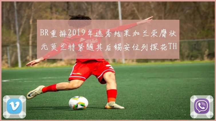 BR重排2019年选秀结果加兰荣膺状元莫兰特紧随其后锡安位列探花THT第30位