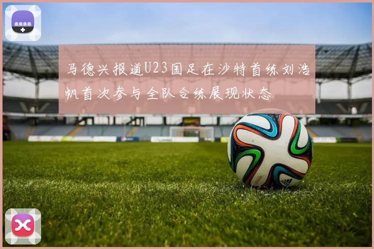 马德兴报道U23国足在沙特首练刘浩帆首次参与全队合练展现状态