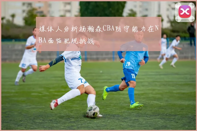 媒体人分析杨瀚森CBA防守能力在NBA面临犯规挑战