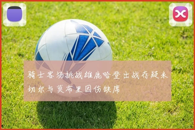 骑士客场挑战雄鹿哈登出战存疑米切尔与莫布里因伤缺席