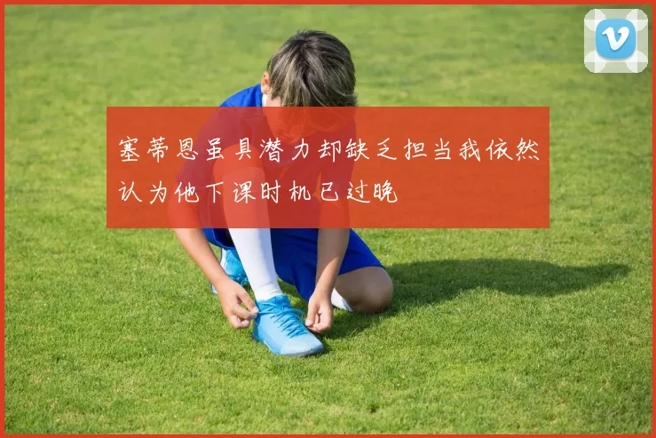 塞蒂恩虽具潜力却缺乏担当我依然认为他下课时机已过晚